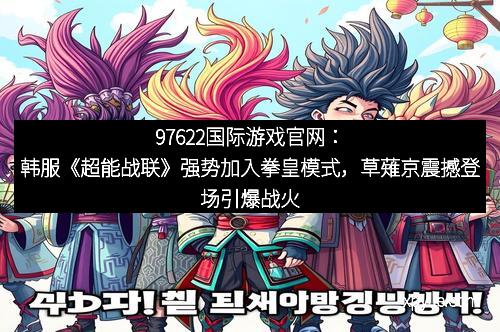 97622国际游戏官网：韩服《超能战联》强势加入拳皇模式，草薙京震撼登场引爆战火