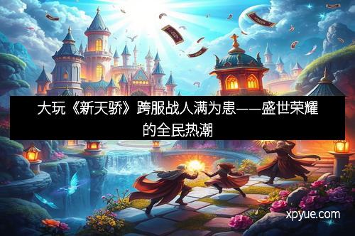 大玩《新天骄》跨服战人满为患——盛世荣耀的全民热潮