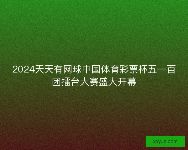 2024天天有网球中国体育彩票杯五一百团擂台大赛盛大开幕
