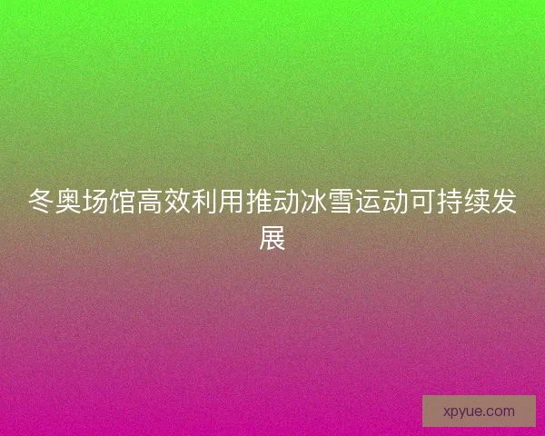 冬奥场馆高效利用推动冰雪运动可持续发展