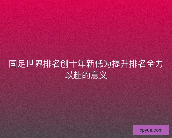 国足世界排名创十年新低为提升排名全力以赴的意义