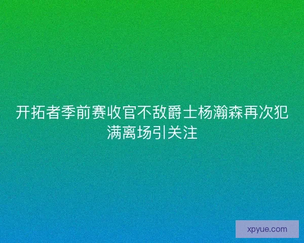开拓者季前赛收官不敌爵士杨瀚森再次犯满离场引关注
