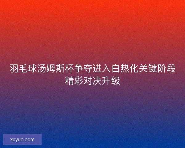 羽毛球汤姆斯杯争夺进入白热化关键阶段精彩对决升级