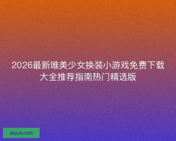 2026最新唯美少女换装小游戏免费下载大全推荐指南热门精选版