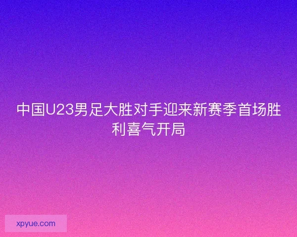 中国U23男足大胜对手迎来新赛季首场胜利喜气开局
